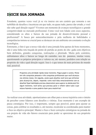 TEMA DE APRENDIZAGEM 9
1
1
INICIE SUA JORNADA
Estudante, quantas vezes você já se viu imerso em um cenário que remonta a um
turbilhão de desafios e incertezas em que tudo, ou quase tudo, parece dar errado, e você
não sabe qual direção seguir? Vivemos um momento de avanços tecnológicos e grande
competitividade no mercado profissional. Como você tem lidado com esses aspectos,
considerando os altos e baixos da sua jornada de desenvolvimento pessoal e
profissional? A busca por autoconhecimento e pela melhoria de habilidades e
competências tornou-se crucial para se destacar em um ambiente em constante evolução
tecnológica.
Entretanto, o fato é que a nossa vida não é uma jornada feita apenas de bons momentos,
não é uma linha reta traçada do ponto de partida ao ponto de che- gada com objetivos
bem definidos, grandes conquistas, realizações e plenitude. Muito pelo contrário,
enfrentamos altos e baixos ao longo do caminho, nos de- paramos, muitas vezes,
questionando os próprios princípios e valores ou, até mesmo, perdidos com relação ao
propósito de vida e qual direção seguir. Isso é o que temos de mais próximo do mundo
real, possível.
Propomos uma atividade rápida nesse momento. Pegue papel e caneta. Pense
em três conquistas pessoais e três conquistas profissionais que você alcançou
nos últimos meses. Em seguida, anote quais desafios você teve que enfrentar
para alcançá-las, depois, responda: como você lidou emocionalmente com os
desafios? Qual habilidade precisou desenvolver para superar os obstáculos? Em
algum momento, você sentiu que precisou parar e refletir sobre tudo o que
estava fazendo e como poderia fazer para resolvê-los?
Ao realizar essa atividade, oportunizamos um olhar para a nossa trajetória com o intuito
de perceber como lidamos com desafios e vitórias. Esse momento é um exemplo de
pausa estratégica. Por isso, é importante, sempre que possível, parar para ajustar as
coisas, para celebrar os resultados e, até mesmo, recalcular as coordenadas para manter
o foco no objetivo principal. Manter o foco e fazer correções estratégicas na jornada do
seu projeto de vida são fatores essenciais para poder se aproximar do seu propósito
maior.
 