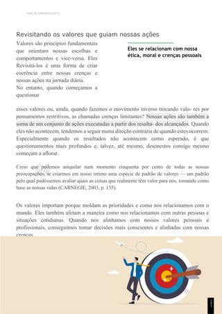 TEMA DE APRENDIZAGEM 9
“
Revisitando os valores que guiam nossas ações
Valores são princípios fundamentais
que orientam nossas escolhas e
comportamentos e vice-versa. Eles
Revisitá-los é uma forma de criar
coerência entre nossas crenças e
nossas ações na jornada diária.
No entanto, quando começamos a
questionar
Eles se relacionam com nossa
ética, moral e crenças pessoais
esses valores ou, ainda, quando fazemos o movimento inverso trocando valo- res por
pensamentos restritivos, as chamadas crenças limitantes? Nossas ações são também a
soma de um conjunto de ações executadas a partir dos resulta- dos alcançados. Quando
eles não acontecem, tendemos a seguir numa direção contrária de quando estes ocorrem.
Especialmente quando os resultados não acontecem como esperado, é que
questionamentos mais profundos e, talvez, até mesmo, desonestos consigo mesmo
começam a aflorar.
Creio que podemos aniquilar num momento cinquenta por cento de todas as nossas
preocupações, se criarmos em nosso íntimo uma espécie de padrão de valores — um padrão
pelo qual pudéssemos avaliar quais as coisas que realmente têm valor para nós, tomando como
base as nossas vidas (CARNEGIE, 2003, p. 135).
Os valores importam porque moldam as prioridades e como nos relacionamos com o
mundo. Eles também afetam a maneira como nos relacionamos com outras pessoas e
situações cotidianas. Quando nos alinhamos com nossos valores pessoais e
profissionais, conseguimos tomar decisões mais conscientes e alinhadas com nossas
crenças.
1
4
1
 