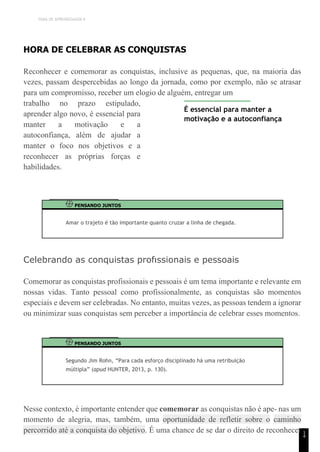 TEMA DE APRENDIZAGEM 9
1
4
HORA DE CELEBRAR AS CONQUISTAS
Reconhecer e comemorar as conquistas, inclusive as pequenas, que, na maioria das
vezes, passam despercebidas ao longo da jornada, como por exemplo, não se atrasar
para um compromisso, receber um elogio de alguém, entregar um
trabalho no prazo estipulado,
aprender algo novo, é essencial para
manter a motivação e a
autoconfiança, além de ajudar a
manter o foco nos objetivos e a
reconhecer as próprias forças e
habilidades.
É essencial para manter a
motivação e a autoconfiança
PENSANDO JUNTOS
Amar o trajeto é tão importante quanto cruzar a linha de chegada.
Celebrando as conquistas profıssionais e pessoais
Comemorar as conquistas profissionais e pessoais é um tema importante e relevante em
nossas vidas. Tanto pessoal como profissionalmente, as conquistas são momentos
especiais e devem ser celebradas. No entanto, muitas vezes, as pessoas tendem a ignorar
ou minimizar suas conquistas sem perceber a importância de celebrar esses momentos.
PENSANDO JUNTOS
Segundo Jim Rohn, “Para cada esforço disciplinado há uma retribuição
múltipla” (apud HUNTER, 2013, p. 130).
Nesse contexto, é importante entender que comemorar as conquistas não é ape- nas um
momento de alegria, mas, também, uma oportunidade de refletir sobre o caminho
percorrido até a conquista do objetivo. É uma chance de se dar o direito de reconhecer
 