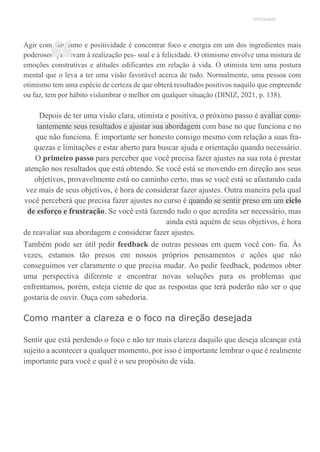UNICESUMAR
Agir com otimismo e positividade é concentrar foco e energia em um dos ingredientes mais
poderosos que levam à realização pes- soal e à felicidade. O otimismo envolve uma mistura de
emoções construtivas e atitudes edificantes em relação à vida. O otimista tem uma postura
mental que o leva a ter uma visão favorável acerca de tudo. Normalmente, uma pessoa com
otimismo tem uma espécie de certeza de que obterá resultados positivos naquilo que empreende
ou faz, tem por hábito vislumbrar o melhor em qualquer situação (DINIZ, 2021, p. 138).
Depois de ter uma visão clara, otimista e positiva, o próximo passo é avaliar cons-
tantemente seus resultados e ajustar sua abordagem com base no que funciona e no
que não funciona. É importante ser honesto consigo mesmo com relação a suas fra-
quezas e limitações e estar aberto para buscar ajuda e orientação quando necessário.
O primeiro passo para perceber que você precisa fazer ajustes na sua rota é prestar
atenção nos resultados que está obtendo. Se você está se movendo em direção aos seus
objetivos, provavelmente está no caminho certo, mas se você está se afastando cada
vez mais de seus objetivos, é hora de considerar fazer ajustes. Outra maneira pela qual
você perceberá que precisa fazer ajustes no curso é quando se sentir preso em um ciclo
de esforço e frustração. Se você está fazendo tudo o que acredita ser necessário, mas
ainda está aquém de seus objetivos, é hora
de reavaliar sua abordagem e considerar fazer ajustes.
Também pode ser útil pedir feedback de outras pessoas em quem você con- fia. Às
vezes, estamos tão presos em nossos próprios pensamentos e ações que não
conseguimos ver claramente o que precisa mudar. Ao pedir feedback, podemos obter
uma perspectiva diferente e encontrar novas soluções para os problemas que
enfrentamos, porém, esteja ciente de que as respostas que terá poderão não ser o que
gostaria de ouvir. Ouça com sabedoria.
Como manter a clareza e o foco na direção desejada
Sentir que está perdendo o foco e não ter mais clareza daquilo que deseja alcançar está
sujeito a acontecer a qualquer momento, por isso é importante lembrar o que é realmente
importante para você e qual é o seu propósito de vida.
“
 