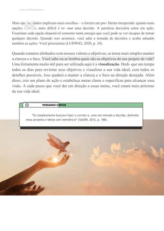 TEMA DE APRENDIZAGEM 9
Mais oportunidades implicam mais escolhas – e trazem um pro- blema inesperado: quanto mais
opções existem, mais difícil é to- mar uma decisão. A paralisia decisória entra em ação.
Examinar cada opção disponível consome tanta energia que você pode se ver incapaz de tomar
qualquer decisão. Quando isso acontece, você adia a tomada de decisões e acaba adiando
também as ações. Você procrastina (LUDWIG, 2020, p. 24).
Quando estamos alinhados com nossos valores e objetivos, se torna mais simples manter
a clareza e o foco. Você sabe ou se lembra quais são os objetivos do seu projeto de vida?
Uma ferramenta muito útil para ser utilizada aqui é a visualização. Dedi- que um tempo
todos os dias para revisitar seus objetivos e visualizar a sua vida ideal, com todos os
detalhes possíveis. Isso ajudará a manter a clareza e o foco na direção desejada. Além
disso, crie um plano de ação e estabeleça metas claras e específicas para alcançar essa
visão. A cada passo que você der em direção a essas metas, você estará mais próximo
da sua vida ideal.
“
“Eu simplesmente buscava fazer o correto e, uma vez tomada a decisão, defendia
meus projetos e ideias com veemência” (SAUER, 2012, p. 188).
PENSANDO JUNTOS
 
