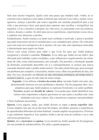 TEMA DE APRENDIZAGEM 9
1
5
Sem nem mesmo imaginar, aquela seria uma pausa que mudaria tudo. André, ao se
conectar com a natureza e com todas as belezas que estavam à sua volta e, muitas vezes,
ignorava, começa a perceber que estava seguindo um caminho prejudicial para a sua
vida, e que precisava fazer uma pausa para repensar suas escolhas e ressignificar sua
trajetória. Lívia o incentiva a projetar sua vida nova, se conectando com sua essência,
valores, desejos e sonhos. Se abrir para novas experiências, experimentar coisas novas
e explorar seus interesses e paixões.
Gradualmente, André começa a se sentir mais confiante e motivado, e passa a acreditar
que pode reencontrar um novo caminho para o seu verdadeiro pro- pósito. Ele volta para
casa com uma nova perspectiva de si mesmo e de sua vida, com esperanças renovadas
e determinação para seguir em frente.
Talvez você esteja curioso para saber o que Lívia fez para que André pudesse
reorganizar e retomar o caminho. Primeiro, Lívia sabia que André era um indiví- duo
obcecado pelo trabalho e pelos resultados, o que influenciava negativamente em outras
áreas da vida, como relacionamentos, por exemplo. Ela percebeu a frustração quando
da demissão, acarretando descrédito em si e consequentemen- te crenças que estava
causando desmotivação e perdas ainda maiores. Ela sabia muito bem que, para enxergar
um problema por completo, é necessário, muitas vezes, olhar esse problema de fora, sair
dele. Por isso, ela propôs um timeout, ou seja, uma pausa estratégica, um tempo único e
exclusivo para si, o qual ele não tinha há muito tempo.
Segundo, Lívia utilizou a técnica da escuta ativa, ouvindo André com aten- ção,
demonstrando interesse em seus problemas e desafios. Ela fez perguntas aber- tas e
empáticas para que André pudesse se expressar livremente e se sentir acolhido.
Terceiro, propôs um desafio de valores. Lívia pediu para André identificar seus
valores mais importantes e depois questionou se suas ações e escolhas esta- riam
alinhadas com esses valores. Ela o incentivou a repensar suas prioridades
e fazer mudanças necessárias.
Quarto, Lívia sugeriu, então, que André deveria se expor a novas experiên- cias.
Coisas simples, mas que ele já não fazia há tempos, atividades, passeios e experiências
de aprendizados diferentes da rotina habitual, visando ampliar sua perspectiva. Priorizar
o que realmente importava. Isso ajudaria André a sair da zona de conforto e ver a vida
sob novas perspectivas.
Quinto, ela o encorajou e o apoiou. Lívia incentivou André quando ele fez progresso
em sua jornada de autodescoberta. Ela sabia o quanto pequenos
 