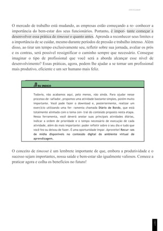 UNICESUMAR
O mercado de trabalho está mudando, as empresas estão começando a re- conhecer a
importância do bem-estar dos seus funcionários. Portanto, é impor- tante começar a
desenvolver essa prática de timeout o quanto antes. Aprenda a reconhecer seus limites e
a importância de se cuidar, mesmo durante períodos de pressão e trabalho intenso. Além
disso, ao tirar um tempo exclusivamente seu, refletir sobre sua jornada, avaliar os prós
e os contras, será possível ressignificar o caminho sempre que necessário. Consegue
imaginar o tipo de profissional que você será a aborda alcançar esse nível de
desenvolvimento? Essas práticas, agora, podem lhe ajudar a se tornar um profissional
mais produtivo, eficiente e um ser humano mais feliz.
EU INDICO
Todavia, não acabamos aqui, pelo menos, não ainda. Para ajudar nesse
processo de- safiador, propomos uma atividade bastante simples, porém muito
importante. Você pode fazer o download e, posteriormente, realizar um
exercício utilizando uma fer- ramenta chamada Diário de Bordo, que está
totalmente alinhada com o tema cen- tral do conteúdo proposto nesta etapa.
Nessa ferramenta, você deverá anotar suas principais atividades diárias,
indicar a ordem de prioridade e o tempo necessário de execução de cada
atividade, além do mais importante: poder refletir sobre o seu dia e tudo que
você fez ou deixou de fazer. É uma oportunidade ímpar. Aproveite! Recur- sos
de mídia disponíveis no conteúdo digital do ambiente virtual de
aprendizagem.
O conceito de timeout é um lembrete importante de que, embora a produtividade e o
sucesso sejam importantes, nossa saúde e bem-estar são igualmente valiosos. Comece a
praticar agora e colha os benefícios no futuro!
1
5
1
 