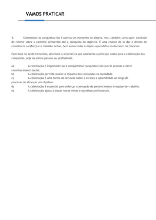 VAMOS PRATICAR
3. Comemorar as conquistas não é apenas um momento de alegria, mas, também, uma opor- tunidade
de refletir sobre o caminho percorrido até a conquista do objetivo. É uma chance de se dar o direito de
reconhecer o esforço e o trabalho árduo, bem como todas as lições aprendidas no decorrer do processo.
Com base no texto fornecido, selecione a alternativa que apresenta a principal razão para a celebração das
conquistas, seja na esfera pessoal ou profissional.
a) A celebração é importante para compartilhar conquistas com outras pessoas e obter
reconhecimento social.
b) A celebração permite avaliar o impacto das conquistas na sociedade.
c) A celebração é uma forma de reflexão sobre o esforço e aprendizado ao longo do
processo de alcançar um objetivo.
d) A celebração é essencial para reforçar a sensação de pertencimento à equipe de trabalho.
e) A celebração ajuda a traçar novas metas e objetivos profissionais.
 