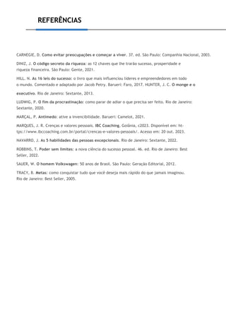 REFERÊNCIAS
CARNEGIE, D. Como evitar preocupações e começar a viver. 37. ed. São Paulo: Companhia Nacional, 2003.
DINIZ, J. O código secreto da riqueza: as 12 chaves que lhe trarão sucesso, prosperidade e
riqueza financeira. São Paulo: Gente, 2021.
HILL. N. As 16 leis do sucesso: o livro que mais influenciou líderes e empreendedores em todo
o mundo. Comentado e adaptado por Jacob Petry. Barueri: Faro, 2017. HUNTER, J. C. O monge e o
executivo. Rio de Janeiro: Sextante, 2013.
LUDWIG, P. O fim da procrastinação: como parar de adiar o que precisa ser feito. Rio de Janeiro:
Sextante, 2020.
MARÇAL, P. Antimedo: ative a invencibilidade. Barueri: Camelot, 2021.
MARQUES, J. R. Crenças e valores pessoais. IBC Coaching, Goiânia, c2023. Disponível em: ht-
tps://www.ibccoaching.com.br/portal/crencas-e-valores-pessoais/. Acesso em: 20 out. 2023.
NAVARRO, J. As 5 habilidades das pessoas excepcionais. Rio de Janeiro: Sextante, 2022.
ROBBINS, T. Poder sem limites: a nova ciência do sucesso pessoal. 46. ed. Rio de Janeiro: Best
Seller, 2022.
SAUER, W. O homem Volkswagen: 50 anos de Brasil. São Paulo: Geração Editorial, 2012.
TRACY, B. Metas: como conquistar tudo que você deseja mais rápido do que jamais imaginou.
Rio de Janeiro: Best Seller, 2005.
 