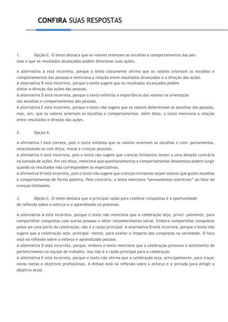 CONFIRA SUAS RESPOSTAS
1. Opção C. O texto destaca que os valores orientam as escolhas e comportamentos das pes-
soas e que os resultados alcançados podem direcionar suas ações.
A alternativa A está incorreta, porque o texto claramente afirma que os valores orientam as escolhas e
comportamentos das pessoas e menciona a relação entre resultados alcançados e a direção das ações.
A alternativa B está incorreta, porque o texto sugere que os resultados alcançados podem
afetar a direção das ações das pessoas.
A alternativa D está incorreta, porque o texto enfatiza a importância dos valores na orientação
das escolhas e comportamentos das pessoas.
A alternativa E está incorreta, porque o texto não sugere que os valores determinam as escolhas das pessoas,
mas, sim, que os valores orientam as escolhas e comportamentos. Além disso, o texto menciona a relação
entre resultados e direção das ações.
2. Opção A.
A afirmativa I está correta, pois o texto enfatiza que os valores orientam as escolhas e com- portamentos,
relacionando-se com ética, moral e crenças pessoais.
A afirmativa II está incorreta, pois o texto não sugere que crenças limitantes levem a uma direção contrária
na tomada de ações. Em vez disso, menciona que questionamentos e comportamentos desonestos podem surgir
quando os resultados não correspondem às expectativas.
A afirmativa III está incorreta, pois o texto não sugere que crenças limitantes sejam valores que guiam escolhas
e comportamentos de forma positiva. Pelo contrário, o texto menciona “pensamentos restritivos” ao falar de
crenças limitantes.
3. Opção C. O texto destaca que a principal razão para celebrar conquistas é a oportunidade
de reflexão sobre o esforço e o aprendizado no processo.
A alternativa A está incorreta, porque o texto não menciona que a celebração seja, princi- palmente, para
compartilhar conquistas com outras pessoas e obter reconhecimento social. Embora compartilhar conquistas
possa ser uma parte da celebração, não é a razão principal. A alternativa B está incorreta, porque o texto não
sugere que a celebração seja, principal- mente, para avaliar o impacto das conquistas na sociedade. O foco
está na reflexão sobre o esforço e aprendizado pessoal.
A alternativa D está incorreta, porque, embora o texto mencione que a celebração promove o sentimento de
pertencimento na equipe de trabalho, isso não é a razão principal para a celebração.
A alternativa E está incorreta, porque o texto não afirma que a celebração seja, principalmente, para traçar
novas metas e objetivos profissionais. A ênfase está na reflexão sobre o esforço e a jornada para atingir o
objetivo atual.
 