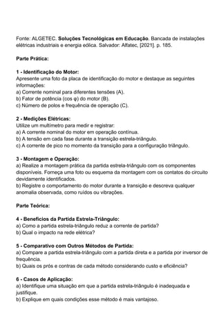 Fonte: ALGETEC. Soluções Tecnológicas em Educação. Bancada de instalações
elétricas industriais e energia eólica. Salvador: Alfatec, [2021]. p. 185.
Parte Prática:
1 - Identificação do Motor:
Apresente uma foto da placa de identificação do motor e destaque as seguintes
informações:
a) Corrente nominal para diferentes tensões (A).
b) Fator de potência (cos φ) do motor (B).
c) Número de polos e frequência de operação (C).
2 - Medições Elétricas:
Utilize um multímetro para medir e registrar:
a) A corrente nominal do motor em operação contínua.
b) A tensão em cada fase durante a transição estrela-triângulo.
c) A corrente de pico no momento da transição para a configuração triângulo.
3 - Montagem e Operação:
a) Realize a montagem prática da partida estrela-triângulo com os componentes
disponíveis. Forneça uma foto ou esquema da montagem com os contatos do circuito
devidamente identificados.
b) Registre o comportamento do motor durante a transição e descreva qualquer
anomalia observada, como ruídos ou vibrações.
Parte Teórica:
4 - Benefícios da Partida Estrela-Triângulo:
a) Como a partida estrela-triângulo reduz a corrente de partida?
b) Qual o impacto na rede elétrica?
5 - Comparativo com Outros Métodos de Partida:
a) Compare a partida estrela-triângulo com a partida direta e a partida por inversor de
frequência.
b) Quais os prós e contras de cada método considerando custo e eficiência?
6 - Casos de Aplicação:
a) Identifique uma situação em que a partida estrela-triângulo é inadequada e
justifique.
b) Explique em quais condições esse método é mais vantajoso.
 