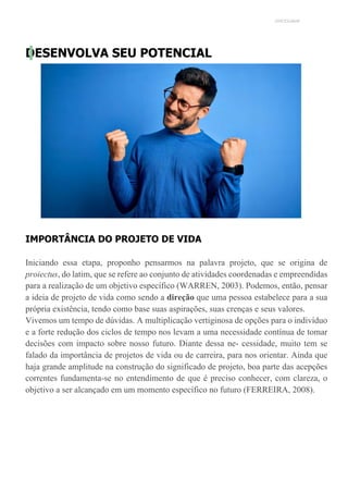 UNICESUMAR
DESENVOLVA SEU POTENCIAL
IMPORTÂNCIA DO PROJETO DE VIDA
Iniciando essa etapa, proponho pensarmos na palavra projeto, que se origina de
proiectus, do latim, que se refere ao conjunto de atividades coordenadas e empreendidas
para a realização de um objetivo específico (WARREN, 2003). Podemos, então, pensar
a ideia de projeto de vida como sendo a direção que uma pessoa estabelece para a sua
própria existência, tendo como base suas aspirações, suas crenças e seus valores.
Vivemos um tempo de dúvidas. A multiplicação vertiginosa de opções para o indivíduo
e a forte redução dos ciclos de tempo nos levam a uma necessidade contínua de tomar
decisões com impacto sobre nosso futuro. Diante dessa ne- cessidade, muito tem se
falado da importância de projetos de vida ou de carreira, para nos orientar. Ainda que
haja grande amplitude na construção do significado de projeto, boa parte das acepções
correntes fundamenta-se no entendimento de que é preciso conhecer, com clareza, o
objetivo a ser alcançado em um momento específico no futuro (FERREIRA, 2008).
 