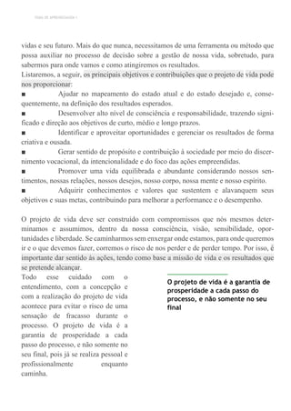 TEMA DE APRENDIZAGEM 1
vidas e seu futuro. Mais do que nunca, necessitamos de uma ferramenta ou método que
possa auxiliar no processo de decisão sobre a gestão de nossa vida, sobretudo, para
sabermos para onde vamos e como atingiremos os resultados.
Listaremos, a seguir, os principais objetivos e contribuições que o projeto de vida pode
nos proporcionar:
■ Ajudar no mapeamento do estado atual e do estado desejado e, conse-
quentemente, na definição dos resultados esperados.
■ Desenvolver alto nível de consciência e responsabilidade, trazendo signi-
ficado e direção aos objetivos de curto, médio e longo prazos.
■ Identificar e aproveitar oportunidades e gerenciar os resultados de forma
criativa e ousada.
■ Gerar sentido de propósito e contribuição à sociedade por meio do discer-
nimento vocacional, da intencionalidade e do foco das ações empreendidas.
■ Promover uma vida equilibrada e abundante considerando nossos sen-
timentos, nossas relações, nossos desejos, nosso corpo, nossa mente e nosso espírito.
■ Adquirir conhecimentos e valores que sustentem e alavanquem seus
objetivos e suas metas, contribuindo para melhorar a performance e o desempenho.
O projeto de vida deve ser construído com compromissos que nós mesmos deter-
minamos e assumimos, dentro da nossa consciência, visão, sensibilidade, opor-
tunidades e liberdade. Se caminharmos sem enxergar onde estamos, para onde queremos
ir e o que devemos fazer, corremos o risco de nos perder e de perder tempo. Por isso, é
importante dar sentido às ações, tendo como base a missão de vida e os resultados que
se pretende alcançar.
Todo esse cuidado com o
entendimento, com a concepção e
com a realização do projeto de vida
acontece para evitar o risco de uma
sensação de fracasso durante o
processo. O projeto de vida é a
garantia de prosperidade a cada
passo do processo, e não somente no
seu final, pois já se realiza pessoal e
profissionalmente enquanto
caminha.
O projeto de vida é a garantia de
prosperidade a cada passo do
processo, e não somente no seu
final
 