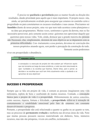 UNICESUMAR
É preciso ter paciência e persistência para se manter focado na direção dos
resultados, dando prioridade para aquilo que é mais importante. O projeto neces- sita,
ainda, ser periodicamente avaliado para assegurar que estamos no caminho certo e
progredindo ou para constatarmos os escassos resultados e suas causas. Precisamos ser
humildes diante de nosso projeto, uma vez que nem tudo acontece como planejamos e
na data que programamos. Muitas vezes, sentiremos o gosto da derrota, mas se faz
necessário perseverar, pois somente assim conse- guiremos nos aproximar daquilo que
queremos para nossas vidas. Vale, ainda, destacar que a grande maioria das pessoas
não fracassam, elas, simplesmente, desistem de seus objetivos ao se depararem com as
primeiras dificuldades. Con- trariamente a essa postura, devemos ter convicção dos
nossos propósitos atuando agora, sem perder a percepção da construção do todo.
Somente assim poderemos
viver em prosperidade e abundância.
PENSANDO JUNTOS
A concepção e a execução do projeto de vida acabam por influenciar aquilo
que nos tornamos ao longo da nossa existência, e tudo isso está relacionado às
opor- tunidades e às escolhas que fazemos. Diante disso, pare e pense: as
decisões e as escolhas que você tem feito atualmente estão o ajudando a se
aproximar de seus objetivos?
SUCESSO E PROSPERIDADE
Sempre que se fala em projeto de vida, é comum as pessoas imaginarem uma vida
milionária, repleta de bens e usufruindo de muitos recursos. Contudo, a concepção
básica para o projeto de vida é a prosperidade. Diferentemente de outros conceitos,
como sucesso, riqueza, fortuna e felicidade, a prosperidade refere-se à sensação de
contentamento e estabilidade emocional pelo fato de estarmos em constante
desenvolvimento e progresso.
Portanto, a prosperidade não está relacionada a quanto se ganha ou ao quanto se tem,
mas ao processo de permanente evolução e melhoria nas diversas áreas da vida. Note
que muitas pessoas possuem sucesso materializado em dinheiro, bens, inúmeros
recursos, mas não são prósperas, vivem em conflito, reclamando e
 