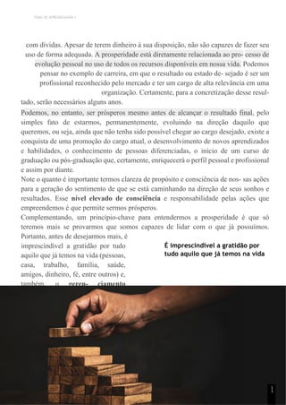 TEMA DE APRENDIZAGEM 1
com dívidas. Apesar de terem dinheiro à sua disposição, não são capazes de fazer seu
uso de forma adequada. A prosperidade está diretamente relacionada ao pro- cesso de
evolução pessoal no uso de todos os recursos disponíveis em nossa vida. Podemos
pensar no exemplo de carreira, em que o resultado ou estado de- sejado é ser um
profissional reconhecido pelo mercado e ter um cargo de alta relevância em uma
organização. Certamente, para a concretização desse resul-
tado, serão necessários alguns anos.
Podemos, no entanto, ser prósperos mesmo antes de alcançar o resultado final, pelo
simples fato de estarmos, permanentemente, evoluindo na direção daquilo que
queremos, ou seja, ainda que não tenha sido possível chegar ao cargo desejado, existe a
conquista de uma promoção do cargo atual, o desenvolvimento de novos aprendizados
e habilidades, o conhecimento de pessoas diferenciadas, o início de um curso de
graduação ou pós-graduação que, certamente, enriquecerá o perfil pessoal e profissional
e assim por diante.
Note o quanto é importante termos clareza de propósito e consciência de nos- sas ações
para a geração do sentimento de que se está caminhando na direção de seus sonhos e
resultados. Esse nível elevado de consciência e responsabilidade pelas ações que
empreendemos é que permite sermos prósperos.
Complementando, um princípio-chave para entendermos a prosperidade é que só
teremos mais se provarmos que somos capazes de lidar com o que já possuímos.
Portanto, antes de desejarmos mais, é
imprescindível a gratidão por tudo
aquilo que já temos na vida (pessoas,
casa, trabalho, família, saúde,
amigos, dinheiro, fé, entre outros) e,
também, o geren- ciamento
eficiente sobre os recursos que
possuímos.
É imprescindível a gratidão por
tudo aquilo que já temos na vida
1
1
 