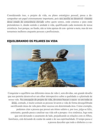 UNICESUMAR
Considerando isso, o projeto de vida, ou plano estratégico pessoal, passa a de-
sempenhar um papel extremamente importante, pois nos auxilia no desenvol- vimento
desse estado de consciência elevado sobre quem somos, onde estamos e para onde
pretendemos ir, dando sentido e unidade à vida, qualificando cada momento de nossa
existência. Isso porque, no fundo, não se trata apenas de con- quistar a meta, mas de nos
tornarmos melhores enquanto pessoas e profissionais.
EQUILIBRANDO OS PILARES DA VIDA
Conquistar o equilíbrio nas diferentes áreas da vida é, sem dúvidas, um grande desafio
que nos permite desenvolver um olhar introspectivo sobre a qualidade e a plenitude de
nossa vida. Na concepção do projeto de vida, devemos buscar o suces- so em todas as
áreas, contudo, é muito comum as pessoas levarem a vida de forma desequilibrada
sacrificando áreas da vida para obter sucesso em determinada área. Como exemplo,
podemos citar a pessoa que possui um ótimo salário e, por isso, julga-se feliz,
entretanto, quando passa a analisar sua vida sob a perspec- tiva sistêmica, logo nota
que está deixando o casamento de lado, prejudicando as relações com os filhos,
familiares, está deixando de cuidar da saúde e de sua espiritualidade. O tempo passa e
a pessoa descobre que todo o dinheiro e o su-
 