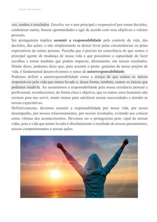 TEMA DE APRENDIZAGEM 1
vos, sonhos e resultados. Envolve ser o ator principal e responsável por tomar decisões,
estabelecer metas, buscar oportunidades e agir de acordo com seus objetivos e valores
pessoais.
Ser protagonista implica assumir a responsabilidade pelo controle da vida, das
decisões, das ações, e não simplesmente se deixar levar pelas circunstâncias ou pelas
expectativas de outras pessoas. Perceba que é preciso ter consciência de que somos o
principal agente de mudança de nossa vida e que possuímos a capacidade de fazer
escolhas e tomar medidas que podem impactar, diretamente, em nossos resultados.
Diante disso, podemos dizer que, para assumir o prota- gonismo de nosso projeto de
vida, é fundamental desenvolvermos o senso de autorresponsabilidade.
Podemos definir a autorresponsabilidade como a crença de que somos os únicos
responsáveis pela vida que temos levado e, dessa forma, também, somos os únicos que
podemos mudá-la. Ao assumirmos a responsabilidade pela nossa existência pessoal e
profissional, reconhecemos, de forma clara e objetiva, que os outros seres humanos não
existem para nos servir, muito menos para satisfazer nossas necessidades e atender às
nossas expectativas.
Definitivamente, devemos assumir a responsabilidade por nossa vida, por nosso
desempenho, por nossos relacionamentos, por nossos resultados, evitando nos colocar
como vítimas dos acontecimentos. Devemos ser o protagonista prin- cipal de nossas
vidas, pois a vida que temos levado é absolutamente o resultado de nossos pensamentos,
nossos comportamentos e nossas ações.
 