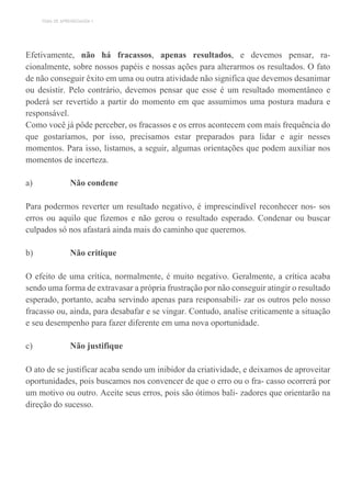 TEMA DE APRENDIZAGEM 1
Efetivamente, não há fracassos, apenas resultados, e devemos pensar, ra-
cionalmente, sobre nossos papéis e nossas ações para alterarmos os resultados. O fato
de não conseguir êxito em uma ou outra atividade não significa que devemos desanimar
ou desistir. Pelo contrário, devemos pensar que esse é um resultado momentâneo e
poderá ser revertido a partir do momento em que assumimos uma postura madura e
responsável.
Como você já pôde perceber, os fracassos e os erros acontecem com mais frequência do
que gostaríamos, por isso, precisamos estar preparados para lidar e agir nesses
momentos. Para isso, listamos, a seguir, algumas orientações que podem auxiliar nos
momentos de incerteza.
a) Não condene
Para podermos reverter um resultado negativo, é imprescindível reconhecer nos- sos
erros ou aquilo que fizemos e não gerou o resultado esperado. Condenar ou buscar
culpados só nos afastará ainda mais do caminho que queremos.
b) Não critique
O efeito de uma crítica, normalmente, é muito negativo. Geralmente, a crítica acaba
sendo uma forma de extravasar a própria frustração por não conseguir atingir o resultado
esperado, portanto, acaba servindo apenas para responsabili- zar os outros pelo nosso
fracasso ou, ainda, para desabafar e se vingar. Contudo, analise criticamente a situação
e seu desempenho para fazer diferente em uma nova oportunidade.
c) Não justifique
O ato de se justificar acaba sendo um inibidor da criatividade, e deixamos de aproveitar
oportunidades, pois buscamos nos convencer de que o erro ou o fra- casso ocorrerá por
um motivo ou outro. Aceite seus erros, pois são ótimos bali- zadores que orientarão na
direção do sucesso.
 