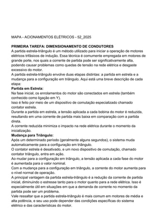 MAPA - ACIONAMENTOS ELÉTRICOS - 52_2025
PRIMEIRA TAREFA: DIMENSIONAMENTO DE CONDUTORES
A partida estrela-triângulo é um método utilizado para iniciar a operação de motores
elétricos trifásicos de indução. Essa técnica é comumente empregada em motores de
grande porte, nos quais a corrente de partida pode ser significativamente alta,
podendo causar problemas como quedas de tensão na rede elétrica e desgaste
excessivo do motor.
A partida estrela-triângulo envolve duas etapas distintas: a partida em estrela e a
mudança para a configuração em triângulo. Aqui está uma breve descrição de cada
etapa:
Partida em Estrela:
Na fase inicial, os enrolamentos do motor são conectados em estrela (também
conhecido como ligação em Y).
Isso é feito por meio de um dispositivo de comutação especializado chamado
contator estrela.
Durante a partida em estrela, a tensão aplicada a cada bobina do motor é reduzida,
resultando em uma corrente de partida mais baixa em comparação com a partida
direta.
A corrente reduzida minimiza o impacto na rede elétrica durante o momento da
inicialização.
Mudança para Triângulo:
Após um determinado período (geralmente alguns segundos), o sistema muda
automaticamente para a configuração em triângulo.
O contator estrela é desativado, e um novo dispositivo de comutação, chamado
contator triângulo, entra em ação.
Ao mudar para a configuração em triângulo, a tensão aplicada a cada fase do motor
é aumentada para o valor nominal.
Com a mudança para a configuração em triângulo, a corrente do motor aumenta para
o nível normal de operação.
A principal vantagem da partida estrela-triângulo é a redução da corrente de partida
inicial, diminuindo o estresse tanto para o motor quanto para a rede elétrica. Isso é
especialmente útil em situações em que a demanda de corrente no momento da
partida pode ser um problema.
Vale ressaltar que a partida estrela-triângulo é mais comum em motores de média e
alta potência, e seu uso pode depender das condições específicas do sistema
elétrico e das características do motor.
 