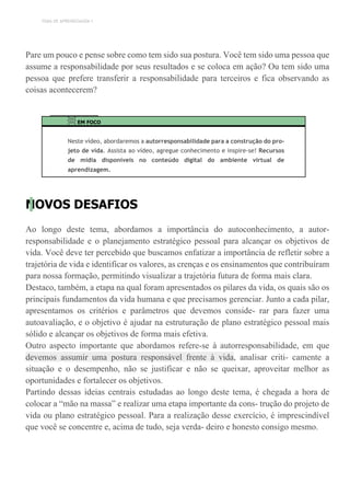 TEMA DE APRENDIZAGEM 1
Pare um pouco e pense sobre como tem sido sua postura. Você tem sido uma pessoa que
assume a responsabilidade por seus resultados e se coloca em ação? Ou tem sido uma
pessoa que prefere transferir a responsabilidade para terceiros e fica observando as
coisas acontecerem?
EM FOCO
Neste vídeo, abordaremos a autorresponsabilidade para a construção do pro-
jeto de vida. Assista ao vídeo, agregue conhecimento e inspire-se! Recursos
de mídia disponíveis no conteúdo digital do ambiente virtual de
aprendizagem.
NOVOS DESAFIOS
Ao longo deste tema, abordamos a importância do autoconhecimento, a autor-
responsabilidade e o planejamento estratégico pessoal para alcançar os objetivos de
vida. Você deve ter percebido que buscamos enfatizar a importância de refletir sobre a
trajetória de vida e identificar os valores, as crenças e os ensinamentos que contribuíram
para nossa formação, permitindo visualizar a trajetória futura de forma mais clara.
Destaco, também, a etapa na qual foram apresentados os pilares da vida, os quais são os
principais fundamentos da vida humana e que precisamos gerenciar. Junto a cada pilar,
apresentamos os critérios e parâmetros que devemos conside- rar para fazer uma
autoavaliação, e o objetivo é ajudar na estruturação de plano estratégico pessoal mais
sólido e alcançar os objetivos de forma mais efetiva.
Outro aspecto importante que abordamos refere-se à autorresponsabilidade, em que
devemos assumir uma postura responsável frente à vida, analisar criti- camente a
situação e o desempenho, não se justificar e não se queixar, aproveitar melhor as
oportunidades e fortalecer os objetivos.
Partindo dessas ideias centrais estudadas ao longo deste tema, é chegada a hora de
colocar a “mão na massa” e realizar uma etapa importante da cons- trução do projeto de
vida ou plano estratégico pessoal. Para a realização desse exercício, é imprescindível
que você se concentre e, acima de tudo, seja verda- deiro e honesto consigo mesmo.
 