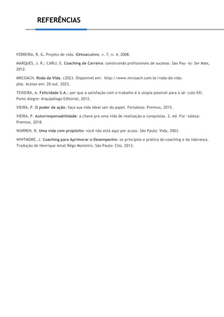REFERÊNCIAS
FERREIRA, R. G. Projeto de vida. GVexecutivo, v. 7, n. 4, 2008.
MARQUES, J. R.; CARLI, E. Coaching de Carreira: construindo profissionais de sucesso. São Pau- lo: Ser Mais,
2012.
MRCOACH. Roda da Vida. c2023. Disponível em: http://www.mrcoach.com.br/roda-da-vida.
php. Acesso em: 20 out. 2023.
TEIXEIRA, A. Felicidade S.A.: por que a satisfação com o trabalho é a utopia possível para o sé- culo XXI.
Porto Alegre: Arquipélago Editorial, 2012.
VIEIRA, P. O poder da ação: faça sua vida ideal sair do papel. Fortaleza: Premius, 2015.
VIEIRA, P. Autorresponsabilidade: a chave pra uma vida de realização e conquistas. 2. ed. For- taleza:
Premius, 2018.
WARREN, R. Uma vida com propósito: você não está aqui por acaso. São Paulo: Vida, 2003.
WHITMORE, J. Coaching para Aprimorar o Desempenho: os princípios e prática do coaching e da liderança.
Tradução de Henrique Amat Rêgo Monteiro. São Paulo: Clio, 2013.
 