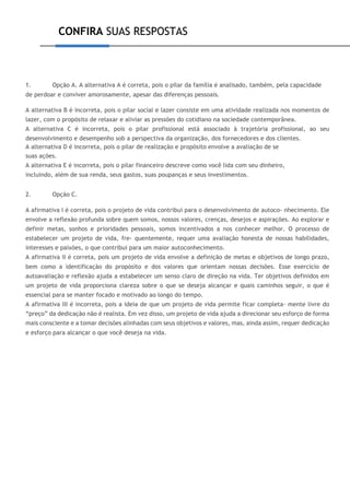 CONFIRA SUAS RESPOSTAS
1. Opção A. A alternativa A é correta, pois o pilar da família é analisado, também, pela capacidade
de perdoar e conviver amorosamente, apesar das diferenças pessoais.
A alternativa B é incorreta, pois o pilar social e lazer consiste em uma atividade realizada nos momentos de
lazer, com o propósito de relaxar e aliviar as pressões do cotidiano na sociedade contemporânea.
A alternativa C é incorreta, pois o pilar profissional está associado à trajetória profissional, ao seu
desenvolvimento e desempenho sob a perspectiva da organização, dos fornecedores e dos clientes.
A alternativa D é incorreta, pois o pilar de realização e propósito envolve a avaliação de se
suas ações.
A alternativa E é incorreta, pois o pilar financeiro descreve como você lida com seu dinheiro,
incluindo, além de sua renda, seus gastos, suas poupanças e seus investimentos.
2. Opção C.
A afirmativa I é correta, pois o projeto de vida contribui para o desenvolvimento de autoco- nhecimento. Ele
envolve a reflexão profunda sobre quem somos, nossos valores, crenças, desejos e aspirações. Ao explorar e
definir metas, sonhos e prioridades pessoais, somos incentivados a nos conhecer melhor. O processo de
estabelecer um projeto de vida, fre- quentemente, requer uma avaliação honesta de nossas habilidades,
interesses e paixões, o que contribui para um maior autoconhecimento.
A afirmativa II é correta, pois um projeto de vida envolve a definição de metas e objetivos de longo prazo,
bem como a identificação do propósito e dos valores que orientam nossas decisões. Esse exercício de
autoavaliação e reflexão ajuda a estabelecer um senso claro de direção na vida. Ter objetivos definidos em
um projeto de vida proporciona clareza sobre o que se deseja alcançar e quais caminhos seguir, o que é
essencial para se manter focado e motivado ao longo do tempo.
A afirmativa III é incorreta, pois a ideia de que um projeto de vida permite ficar completa- mente livre do
“preço” da dedicação não é realista. Em vez disso, um projeto de vida ajuda a direcionar seu esforço de forma
mais consciente e a tomar decisões alinhadas com seus objetivos e valores, mas, ainda assim, requer dedicação
e esforço para alcançar o que você deseja na vida.
 