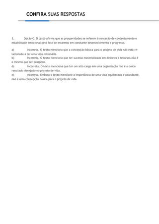 CONFIRA SUAS RESPOSTAS
3. Opção C. O texto afirma que as prosperidades se referem à sensação de contentamento e
estabilidade emocional pelo fato de estarmos em constante desenvolvimento e progresso.
a) Incorreta. O texto menciona que a concepção básica para o projeto de vida não está re-
lacionada a ter uma vida milionária.
b) Incorreta. O texto menciona que ter sucesso materializado em dinheiro e recursos não é
o mesmo que ser próspero.
d) Incorreta. O texto menciona que ter um alto cargo em uma organização não é o único
resultado desejado no projeto de vida.
e) Incorreta. Embora o texto mencione a importância de uma vida equilibrada e abundante,
não é uma concepção básica para o projeto de vida.
 