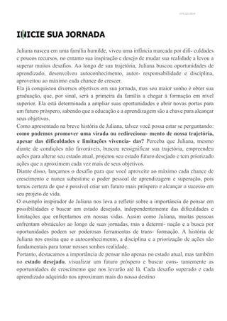 UNICESUMAR
INICIE SUA JORNADA
Juliana nasceu em uma família humilde, viveu uma infância marcada por difi- culdades
e poucos recursos, no entanto sua inspiração e desejo de mudar sua realidade a levou a
superar muitos desafios. Ao longo de sua trajetória, Juliana buscou oportunidades de
aprendizado, desenvolveu autoconhecimento, autor- responsabilidade e disciplina,
aproveitou ao máximo cada chance de crescer.
Ela já conquistou diversos objetivos em sua jornada, mas seu maior sonho é obter sua
graduação, que, por sinal, será a primeira da família a chegar à formação em nível
superior. Ela está determinada a ampliar suas oportunidades e abrir novas portas para
um futuro próspero, sabendo que a educação e a aprendizagem são a chave para alcançar
seus objetivos.
Como apresentado na breve história de Juliana, talvez você possa estar se perguntando:
como podemos promover uma virada ou redireciona- mento de nossa trajetória,
apesar das dificuldades e limitações vivencia- das? Perceba que Juliana, mesmo
diante de condições não favoráveis, buscou ressignificar sua trajetória, empreendeu
ações para alterar seu estado atual, projetou seu estado futuro desejado e tem priorizado
ações que a aproximem cada vez mais de seus objetivos.
Diante disso, lançamos o desafio para que você aproveite ao máximo cada chance de
crescimento e nunca subestime o poder pessoal de aprendizagem e superação, pois
temos certeza de que é possível criar um futuro mais próspero e alcançar o sucesso em
seu projeto de vida.
O exemplo inspirador de Juliana nos leva a refletir sobre a importância de pensar em
possibilidades e buscar um estado desejado, independentemente das dificuldades e
limitações que enfrentamos em nossas vidas. Assim como Juliana, muitas pessoas
enfrentam obstáculos ao longo de suas jornadas, mas a determi- nação e a busca por
oportunidades podem ser poderosas ferramentas de trans- formação. A história de
Juliana nos ensina que o autoconhecimento, a disciplina e a priorização de ações são
fundamentais para tonar nossos sonhos realidade.
Portanto, destacamos a importância de pensar não apenas no estado atual, mas também
no estado desejado, visualizar um futuro próspero e buscar cons- tantemente as
oportunidades de crescimento que nos levarão até lá. Cada desafio superado e cada
aprendizado adquirido nos aproximam mais do nosso destino
 