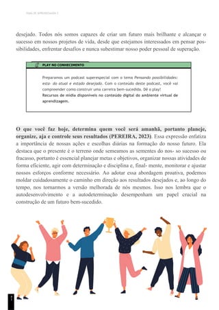 TEMA DE APRENDIZAGEM 2
desejado. Todos nós somos capazes de criar um futuro mais brilhante e alcançar o
sucesso em nossos projetos de vida, desde que estejamos interessados em pensar pos-
sibilidades, enfrentar desafios e nunca subestimar nosso poder pessoal de superação.
PLAY NO CONHECIMENTO
Preparamos um podcast superespecial com o tema Pensando possibilidades:
esta- do atual e estado desejado. Com o conteúdo deste podcast, você vai
compreender como construir uma carreira bem-sucedida. Dê o play!
Recursos de mídia disponíveis no conteúdo digital do ambiente virtual de
aprendizagem.
O que você faz hoje, determina quem você será amanhã, portanto planeje,
organize, aja e controle seus resultados (PEREIRA, 2023). Essa expressão enfatiza
a importância de nossas ações e escolhas diárias na formação do nosso futuro. Ela
destaca que o presente é o terreno onde semeamos as sementes do nos- so sucesso ou
fracasso, portanto é essencial planejar metas e objetivos, organizar nossas atividades de
forma eficiente, agir com determinação e disciplina e, final- mente, monitorar e ajustar
nossos esforços conforme necessário. Ao adotar essa abordagem proativa, podemos
moldar cuidadosamente o caminho em direção aos resultados desejados e, ao longo do
tempo, nos tornarmos a versão melhorada de nós mesmos. Isso nos lembra que o
autodesenvolvimento e a autodeterminação desempenham um papel crucial na
construção de um futuro bem-sucedido.
4
1
 
