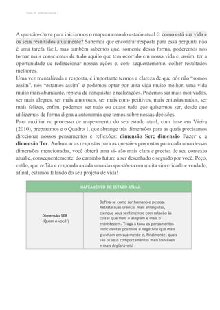 TEMA DE APRENDIZAGEM 2
A questão-chave para iniciarmos o mapeamento do estado atual é: como está sua vida e
os seus resultados atualmente? Sabemos que encontrar resposta para essa pergunta não
é uma tarefa fácil, mas também sabemos que, somente dessa forma, poderemos nos
tornar mais conscientes de tudo aquilo que tem ocorrido em nossa vida e, assim, ter a
oportunidade de redirecionar nossas ações e, con- sequentemente, colher resultados
melhores.
Uma vez mentalizada a resposta, é importante termos a clareza de que nós não “somos
assim”, nós “estamos assim” e podemos optar por uma vida muito melhor, uma vida
muito mais abundante, repleta de conquistas e realizações. Podemos ser mais motivados,
ser mais alegres, ser mais amorosos, ser mais com- petitivos, mais entusiasmados, ser
mais felizes, enfim, podemos ser tudo ou quase tudo que quisermos ser, desde que
utilizemos de forma digna a autonomia que temos sobre nossas decisões.
Para auxiliar no processo de mapeamento do seu estado atual, com base em Vieira
(2010), preparamos e o Quadro 1, que abrange três dimensões para as quais precisamos
direcionar nossos pensamentos e reflexões: dimensão Ser; dimensão Fazer e a
dimensão Ter. Ao buscar as respostas para as questões propostas para cada uma dessas
dimensões mencionadas, você obterá uma vi- são mais clara e precisa de seu contexto
atual e, consequentemente, do caminho futuro a ser desenhado e seguido por você. Peço,
então, que reflita e responda a cada uma das questões com muita sinceridade e verdade,
afinal, estamos falando do seu projeto de vida!
MAPEAMENTO DO ESTADO ATUAL
Dimensão SER
(Quem é você?)
Defina-se como ser humano e pessoa.
Retrate suas crenças mais arraigadas,
elenque seus sentimentos com relação às
coisas que mais o alegram e mais o
entristecem. Traga à tona os pensamentos
reincidentes positivos e negativos que mais
gravitam em sua mente e, finalmente, quais
são os seus comportamentos mais louváveis
e mais deploráveis?
 