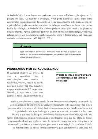 UNICESUMAR
A Roda da Vida é uma ferramenta poderosa para a autorreflexão e o planejamento do
projeto de vida. Ao realizar a avaliação, você pode identificar quais áreas estão
equilibradas e quais precisam de atenção. A visualização facilita a definição de me- tas
e prioridades, ajudando a criar um plano de ação para melhorar as áreas com menor
índice de satisfação. A Roda da Vida também pode ser usada para medir o progresso ao
longo do tempo. Após a definição de metas e a implementação de mudanças, você pode
refazer o exercício e comparar os gráficos para ver como o desempenho e satisfação em
cada dimensão evoluíram (MARQUES, 2023).
EU INDICO
Você pode fazer o download do formulário Roda da Vida e realizar a sua
avaliação. Recursos de mídia disponíveis no conteúdo digital do ambiente
virtual de aprendizagem.
PROJETANDO MEU ESTADO DESEJADO
O principal objetivo do projeto de
vida é contribuir para a
concretização dos sonhos e
resultados, ou seja, chegar ao estado
desejado. Como você pôde perceber,
mapear o estado atual é importante,
contudo, é ape- nas a base para
darmos o passo seguinte que envolve
Projeto de vida é contribuir para
a concretização dos sonhos e
resultados
analisar e estabelecer o nosso estado futuro. O estado desejado pode ser entendi- do
como a essência de seu projeto de vida, pois representa tudo aquilo que você almeja
para sua vida e carreira profissional. Independentemente de seu estado atual ou de sua
trajetória de vida, a partir de agora, passamos a ter mais autonomia sobre nossa
história e nos cabe decidir para onde conduziremos nossa caminhada. Quando não
temos conhecimento ou consciência daquilo que fazemos ou o que nos afeta, os nossos
resultados são aleatórios, porém, a partir do momento em que tomamos consciência de
tudo aquilo que fazemos e nos impacta, pas- samos a ter a opção de continuar fazendo
da mesma forma ou buscar formas alternativas para conduzirmos a vida. Isso nos
 