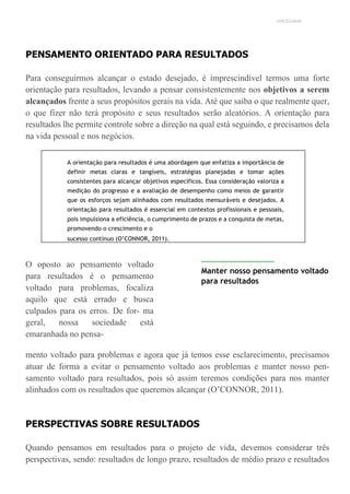 UNICESUMAR
PENSAMENTO ORIENTADO PARA RESULTADOS
Para conseguirmos alcançar o estado desejado, é imprescindível termos uma forte
orientação para resultados, levando a pensar consistentemente nos objetivos a serem
alcançados frente a seus propósitos gerais na vida. Até que saiba o que realmente quer,
o que fizer não terá propósito e seus resultados serão aleatórios. A orientação para
resultados lhe permite controle sobre a direção na qual está seguindo, e precisamos dela
na vida pessoal e nos negócios.
A orientação para resultados é uma abordagem que enfatiza a importância de
definir metas claras e tangíveis, estratégias planejadas e tomar ações
consistentes para alcançar objetivos específicos. Essa consideração valoriza a
medição do progresso e a avaliação de desempenho como meios de garantir
que os esforços sejam alinhados com resultados mensuráveis e desejados. A
orientação para resultados é essencial em contextos profissionais e pessoais,
pois impulsiona a eficiência, o cumprimento de prazos e a conquista de metas,
promovendo o crescimento e o
sucesso contínuo (O’CONNOR, 2011).
O oposto ao pensamento voltado
para resultados é o pensamento
voltado para problemas, focaliza
aquilo que está errado e busca
culpados para os erros. De for- ma
geral, nossa sociedade está
emaranhada no pensa-
Manter nosso pensamento voltado
para resultados
mento voltado para problemas e agora que já temos esse esclarecimento, precisamos
atuar de forma a evitar o pensamento voltado aos problemas e manter nosso pen-
samento voltado para resultados, pois só assim teremos condições para nos manter
alinhados com os resultados que queremos alcançar (O’CONNOR, 2011).
PERSPECTIVAS SOBRE RESULTADOS
Quando pensamos em resultados para o projeto de vida, devemos considerar três
perspectivas, sendo: resultados de longo prazo, resultados de médio prazo e resultados
 