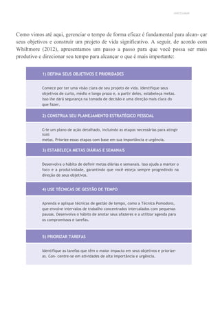 UNICESUMAR
Como vimos até aqui, gerenciar o tempo de forma eficaz é fundamental para alcan- çar
seus objetivos e construir um projeto de vida significativo. A seguir, de acordo com
Whiltmore (2012), apresentamos um passo a passo para que você possa ser mais
produtivo e direcionar seu tempo para alcançar o que é mais importante:
1) DEFINA SEUS OBJETIVOS E PRIORIDADES
Comece por ter uma visão clara de seu projeto de vida. Identifique seus
objetivos de curto, médio e longo prazo e, a partir deles, estabeleça metas.
Isso lhe dará segurança na tomada de decisão e uma direção mais clara do
que fazer.
2) CONSTRUA SEU PLANEJAMENTO ESTRATÉGICO PESSOAL
Crie um plano de ação detalhado, incluindo as etapas necessárias para atingir
suas
metas. Priorize essas etapas com base em sua importância e urgência.
3) ESTABELEÇA METAS DIÁRIAS E SEMANAIS
Desenvolva o hábito de definir metas diárias e semanais. Isso ajuda a manter o
foco e a produtividade, garantindo que você esteja sempre progredindo na
direção de seus objetivos.
4) USE TÉCNICAS DE GESTÃO DE TEMPO
Aprenda e aplique técnicas de gestão de tempo, como a Técnica Pomodoro,
que envolve intervalos de trabalho concentrados intercalados com pequenas
pausas. Desenvolva o hábito de anotar seus afazeres e a utilizar agenda para
os compromissos e tarefas.
5) PRIORIZAR TAREFAS
Identifique as tarefas que têm o maior impacto em seus objetivos e priorize-
as. Con- centre-se em atividades de alta importância e urgência.
 