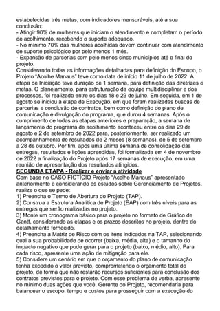estabelecidas três metas, com indicadores mensuráveis, até a sua
conclusão:
- Atingir 90% de mulheres que iniciam o atendimento e completam o período
de acolhimento, recebendo o suporte adequado.
- No mínimo 70% das mulheres acolhidas devem continuar com atendimento
de suporte psicológico por pelo menos 1 mês.
- Expansão de parcerias com pelo menos cinco municípios até o final do
projeto.
Considerando todas as informações detalhadas para definição do Escopo, o
Projeto “Acolhe Manaus” teve como data de início 11 de julho de 2022. A
etapa de Iniciação teve duração de 1 semana, para definição das diretrizes e
metas. O planejamento, para estruturação da equipe multidisciplinar e dos
processos, foi realizado entre os dias 18 e 29 de julho. Em seguida, em 1 de
agosto se iniciou a etapa de Execução, em que foram realizadas buscas de
parcerias e conclusão de contratos, bem como definição do plano de
comunicação e divulgação do programa, que durou 4 semanas. Após o
cumprimento de todas as etapas anteriores e preparação, a semana de
lançamento do programa de acolhimento aconteceu entre os dias 29 de
agosto e 2 de setembro de 2022 para, posteriormente, ser realizado um
acompanhamento de resultados de 2 meses (8 semanas), de 5 de setembro
a 28 de outubro. Por fim, após uma última semana de consolidação das
entregas, resultados e lições aprendidas, foi formalizada em 4 de novembro
de 2022 a finalização do Projeto após 17 semanas de execução, em uma
reunião de apresentação dos resultados atingidos.
SEGUNDA ETAPA - Realizar e enviar a atividade
Com base no CASO FICTÍCIO Projeto “Acolhe Manaus” apresentado
anteriormente e considerando os estudos sobre Gerenciamento de Projetos,
realize o que se pede:
1) Preencha o Termo de Abertura do Projeto (TAP).
2) Construa a Estrutura Analítica de Projeto (EAP) com três níveis para as
entregas que serão realizadas no projeto.
3) Monte um cronograma básico para o projeto no formato de Gráfico de
Gantt, considerando as etapas e os prazos descritos no projeto, dentro do
detalhamento fornecido.
4) Preencha a Matriz de Risco com os itens indicados na TAP, selecionando
qual a sua probabilidade de ocorrer (baixa, média, alta) e o tamanho do
impacto negativo que pode gerar para o projeto (baixo, médio, alto). Para
cada risco, apresente uma ação de mitigação para ele.
5) Considere um cenário em que o orçamento do plano de comunicação
tenha excedido o valor previsto, comprometendo o orçamento total do
projeto, de forma que não restarão recursos suficientes para conclusão dos
contratos previstos para o projeto. Com esse problema de verba, apresente
no mínimo duas ações que você, Gerente do Projeto, recomendaria para
balancear o escopo, tempo e custos para prosseguir com a execução do
 