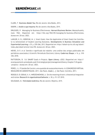 VAMOS PRATICAR
9
1
REFERÊNCIAS
CLARK, T. Business Model You. Rio de Janeiro: Alta Books, 2013.
DOERR, J. Avalie o que importa. Rio de Janeiro: Alta Books, 2019.
DRUCKER, P. Managing for Business Effectiveness. Harvard Business Review, Massachusetts,
maio 1963. Disponível em: https://hbr.org/1963/05/managing-for-business-effectiveness.
Acesso em: 20 out. 2023.
LAWLOR, K. B.; HORNYAK, M. J. Smart Goals: How the Application of Smart Goals Can Contribu-
te to Achievement of Student Learning Outcomes. Developments in Business Simulation and
Experiential Learning, v. 39, p. 259-266, 2012. Disponível em: https:/
/absel-ojs-ttu.tdl.org/absel/
index.php/absel/article/view/90. Acesso em: 20 out. 2023.
NEVES, D. R. et al. Sentido e significado do trabalho: uma análise dos artigos publicados em
periódicos associados à Scientific Periodicals Electronic Library. Cadernos Ebape, v. 16, p. 318-
330, 2018.
PATTERSON, D. 5.8. SMART Goals in Projects. Open Library, c2022. Disponível em: https:/
/
ecampusontario.pressbooks.pub/hrstrategicprojectmanagementtheory/chapter/5-8-goals-
-projects/. Acesso em: 20 out. 2023.
PERES, J. L. P. Gestão De Carreira: uma questão de autoconhecimento. In: CONGRESSO VIRTUAL
BRASILEIRO DE ADMINISTRAÇÃO, 2011, São Paulo. Anais [...]. São Paulo: Convibra, 2011.
ROSSO, B. D.; DEKAS, K. H.; WRZESNIEWSKI, A. On the meaning of work: a theoretical integration
and review. Research in organizational behavior, v. 30, p. 91-127, 2010.
SELIGMAN, M. Felicidade Autêntica. Rio de Janeiro: Objetiva, 2019.
 