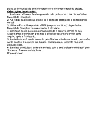 plano de comunicação sem comprometer o orçamento total do projeto.
Orientações importantes:
1. Assista ao vídeo explicativo gravado pela professora. Link disponível no
Material da Disciplina.
2. Ao redigir sua resposta, atente-se à correção ortográfica e concordância
verbal.
3. Utilize o Formulário-padrão MAPA (arquivo em Word) disponível no
Material da Disciplina para responder à atividade.
4. Certifique-se de que esteja encaminhando o arquivo correto no seu
Studeo antes de finalizar, pois não é possível editar e/ou enviar outro
arquivo após a finalização.
5. A atividade será aceita somente pelo Studeo, atividades fora do prazo não
serão aceitas! E arquivos em branco, corrompido ou incorreto não será
atribuído nota.
6. Em caso de dúvidas, entre em contato com o seu professor mediador pelo
Studeo no Fale com o Mediador.
Bons estudos!
 