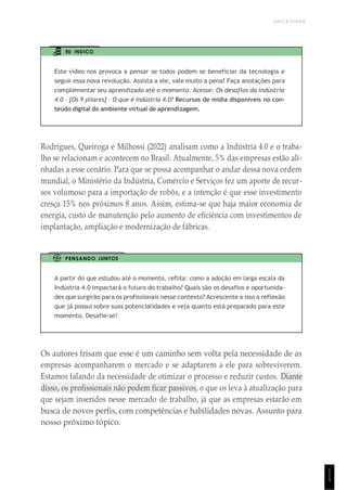 UNICESUMAR
1
1
5
EU INDICO
Este vídeo nos provoca a pensar se todos podem se beneficiar da tecnologia e
seguir essa nova revolução. Assista a ele, vale muito a pena! Faça anotações para
complementar seu aprendizado até o momento. Acesse: Os desaflos da indústria
4.0 – [Os 9 pilares] – O que é Indústria 4.0? Recursos de mídia disponíveis no con-
teúdo digital do ambiente virtual de aprendizagem.
Rodrigues, Queiroga e Milhossi (2022) analisam como a Indústria 4.0 e o traba-
lho se relacionam e acontecem no Brasil. Atualmente, 5% das empresas estão ali-
nhadas a esse cenário. Para que se possa acompanhar o andar dessa nova ordem
mundial, o Ministério da Indústria, Comércio e Serviços fez um aporte de recur-
sos volumoso para a importação de robôs, e a intenção é que esse investimento
cresça 15% nos próximos 8 anos. Assim, estima-se que haja maior economia de
energia, custo de manutenção pelo aumento de eficiência com investimentos de
implantação, ampliação e modernização de fábricas.
PENSANDO JUNTOS
A partir do que estudou até o momento, reflita: como a adoção em larga escala da
Indústria 4.0 impactará o futuro do trabalho? Quais são os desafios e oportunida-
des que surgirão para os profissionais nesse contexto? Acrescente a isso a reflexão
que já possui sobre suas potencialidades e veja quanto está preparado para este
momento. Desafie-se!
Os autores frisam que esse é um caminho sem volta pela necessidade de as
empresas acompanharem o mercado e se adaptarem a ele para sobreviverem.
Estamos falando da necessidade de otimizar o processo e reduzir custos. Diante
disso, os profissionais não podem ficar passivos, o que os leva à atualização para
que sejam inseridos nesse mercado de trabalho, já que as empresas estarão em
busca de novos perfis, com competências e habilidades novas. Assunto para
nosso próximo tópico.
 