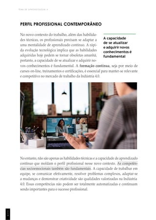 TEMA DE APRENDIZAGEM 4
1
1
4
PERFIL PROFISSIONAL CONTEMPORÂNEO
No novo contexto do trabalho, além das habilida-
des técnicas, os profissionais precisam se adaptar a
uma mentalidade de aprendizado contínuo. A rápi-
da evolução tecnológica implica que as habilidades
adquiridas hoje podem se tornar obsoletas amanhã,
portanto, a capacidade de se atualizar e adquirir no-
A capacidade
de se atualizar
e adquirir novos
conhecimentos é
fundamental
vos conhecimentos é fundamental. A formação contínua, seja por meio de
cursos on-line, treinamentos e certificações, é essencial para manter-se relevante
e competitivo no mercado de trabalho da Indústria 4.0.
No entanto, não são apenas as habilidades técnicas e a capacidade de aprendizado
contínuo que moldam o perfil profissional nesse novo contexto. As competên-
cias socioemocionais também são fundamentais. A capacidade de trabalhar em
equipe, se comunicar efetivamente, resolver problemas complexos, adaptar-se
a mudanças e demonstrar criatividade são qualidades valorizadas na Indústria
4.0. Essas competências não podem ser totalmente automatizadas e continuam
sendo importantes para o sucesso profissional.
 