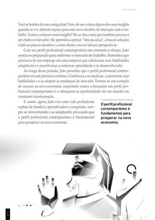 1
1
1
UNICESUMAR
Você se lembra do meu amigo João? Sim,ele me contou algunsdos seusinsights
quando se viu abrindo espaço para esse novo modelo de interação com o tra-
balho. Vamos conhecer esses insights? Ele se deu conta que também precisava
ser criativo e inovador. Ele aprendeu a pensar “fora da caixa”, a buscar soluções
criativas para os desafios e a estar aberto a novas ideias e perspectivas.
Com seu perfil profissional contemporâneo em constante evolução, João
sentiu-se preparado para enfrentar o mercado de trabalho. Entendeu que
precisava de um emprego em uma empresa que valorizasse suas habilidades
adaptáveis e o incentivasse a continuar aprendendo e se desenvolvendo.
Ao longo dessa jornada, João percebeu que o perfil profissional contem-
porâneo era um processo contínuo. Continuou a se atualizar, a aprimorar suas
habilidades e a se adaptar às mudanças do mercado. Tornou-se um exemplo
de sucesso na nova economia, inspirando outros a buscarem um perfil pro-
fissional contemporâneo e a abraçarem as oportunidades de um mundo em
constante transformação.
E, assim, agora, João vive uma vida profissional
repleta de desafios, aprendizados e conquistas, sem-
pre se reinventando e se adaptando, provando que
o perfil profissional contemporâneo é fundamental
para prosperar na nova economia
O perfil profissional
contemporâneo é
fundamental para
prosperar na nova
economia.
1
1
8
 