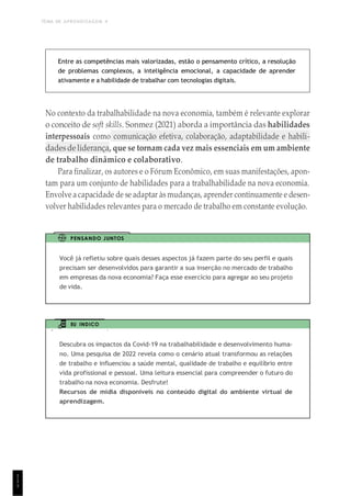 TEMA DE APRENDIZAGEM 4
1
1
1
Entre as competências mais valorizadas, estão o pensamento crítico, a resolução
de problemas complexos, a inteligência emocional, a capacidade de aprender
ativamente e a habilidade de trabalhar com tecnologias digitais.
No contexto da trabalhabilidade na nova economia, também é relevante explorar
o conceito de soft skills. Sonmez (2021) aborda a importância das habilidades
interpessoais como comunicação efetiva, colaboração, adaptabilidade e habili-
dadesde liderança, que se tornam cada vez mais essenciais em um ambiente
de trabalho dinâmico e colaborativo.
Para finalizar, os autores e o Fórum Econômico, em suas manifestações, apon-
tam para um conjunto de habilidades para a trabalhabilidade na nova economia.
Envolve a capacidade de se adaptar às mudanças, aprender continuamente e desen-
volver habilidades relevantes para o mercado de trabalho em constante evolução.
PENSANDO JUNTOS
Você já refletiu sobre quais desses aspectos já fazem parte do seu perfil e quais
precisam ser desenvolvidos para garantir a sua inserção no mercado de trabalho
em empresas da nova economia? Faça esse exercício para agregar ao seu projeto
de vida.
EU INDICO
Descubra os impactos da Covid-19 na trabalhabilidade e desenvolvimento huma-
no. Uma pesquisa de 2022 revela como o cenário atual transformou as relações
de trabalho e influenciou a saúde mental, qualidade de trabalho e equilíbrio entre
vida profissional e pessoal. Uma leitura essencial para compreender o futuro do
trabalho na nova economia. Desfrute!
Recursos de mídia disponíveis no conteúdo digital do ambiente virtual de
aprendizagem.
 