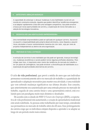 UNICESUMAR
1
1
1
4. ANTECIPAR E ABRAÇAR MUDANÇAS
A capacidade de antecipar e abraçar mudanças é uma habilidade crucial em um
mundo em constante evolução. Aqueles que podem identificar tendências emergentes
e se adaptar rapidamente a elas têm uma vantagem competitiva. Isso pode envolver
a busca por novas oportunidades de carreira, a exploração de novos mercados ou a
adoção de tecnologias inovadoras.
5. DESENVOLVER UMA MENTALIDADE EMPREENDEDORA
Uma mentalidade empreendedora pode ser aplicada em qualquer carreira. Isso envol-
ve assumir a responsabilidade pelo próprio desenvolvimento, estar disposto a assumir
riscos calculados e buscar constantemente maneiras de criar valor, seja por meio de
projetos independentes ou dentro de uma organização.
6. PREPARAR-SE PARA A EXTINÇÃO
A extinção de carreiras é uma realidade que não pode ser ignorada. Avanços tecnológi-
cos, mudanças econômicas e sociais podem tornar algumas profissões obsoletas. Para
mitigar esse risco, é importante estar ciente das tendências do mercado de trabalho e
ter um plano de contingência. Isso pode envolver a diversificação de habilidades ou a
exploração de oportunidades alternativas de carreira.
O ciclo de vida profissional, que prevê a média de anos que um indivíduo
permanece economicamente ativo no mercado de trabalho e a quantidade de
aprendizado e adaptação necessários para manter essa atividade, é uma realidade
que vem sofrendo mudanças significativas nas últimas décadas. Esse conceito,
que anteriormente era caracterizado por uma entrada precoce no mercado de
trabalho, seguida de uma carreira linear e uma aposentadoria estável, está evo-
luindo para um paradigma muito mais dinâmico e desafiador.
De acordo com o estudo do WEF O Futuro dos Empregos (2023), a expecta-
tiva de vida profissional está aumentando, e a noção de aposentadoria tradicional
está sendo redefinida. As pessoas estão trabalhando por mais tempo, estendendo
sua permanência no mercado de trabalho além dos 60 anos. Esse prolongamento
da carreira exige que os indivíduos estejam dispostos a aprender e se adaptar ao
longo de um período muito mais extenso.
 