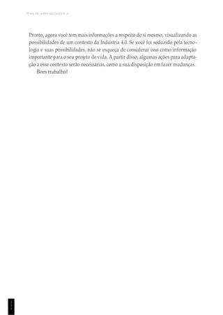 TEMA DE APRENDIZAGEM 4
1
1
1
Pronto, agora você tem mais informações a respeito de si mesmo, visualizando as
possibilidades de um contexto da Indústria 4.0. Se você foi seduzido pela tecno-
logia e suas possibilidades, não se esqueça de considerar isso como informação
importante para o seu projeto de vida. A partir disso, algumas ações para adapta-
ção a esse contexto serão necessárias, como a sua disposição em fazer mudanças.
Bom trabalho!
 
