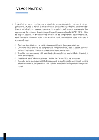 1
1
1
VAMOS PRATICAR
3. A aquisição de competências para o trabalho é uma preocupação recorrente nas or-
ganizações. Muitos já foram os investimentos em qualificação técnica disponibiliza-
dos aos trabalhadores para que pudessem ter a melhor performance na execução das
suas tarefas. No entanto, de acordo com Fórum Econômico Mundial (WEF, 2023), além
do preparo técnico, os trabalhadores necessitam de competências socioemocionais.
A partir das observações do Fórum, pode-se afirmar que o profissional de maior performance
será aquele que:
a) Continuar investindo em cursos técnicos para utilização das novas máquinas.
b) Concentrar seus esforços nas competências comportamentais, pois já detém conheci-
mento técnico adquirido em outras oportunidades de qualificação.
c) Acreditar que sua carreira está organizada não percebendo oportunidades de adquirir
novos aprendizados.
d) Esperar que novas tecnologias sejam trazidas para atualização das máquinas
e) Entender que a sua sustentabilidade dependerá da sua formação profissional técnica
e comportamental, adaptando-se com rapidez e ampliando suas perspectivas profis-
sionais.
 