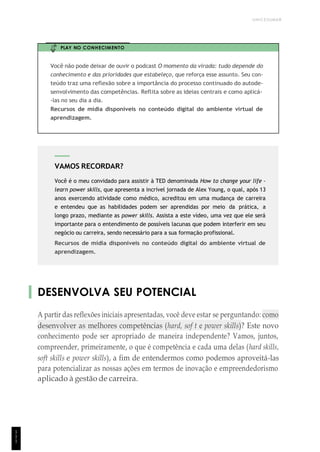 UNICESUMAR
VAMOS RECORDAR?
Você é o meu convidado para assistir à TED denominada How to change your life -
learn power skills, que apresenta a incrível jornada de Alex Young, o qual, após 13
anos exercendo atividade como médico, acreditou em uma mudança de carreira
e entendeu que as habilidades podem ser aprendidas por meio da prática, a
longo prazo, mediante as power skills. Assista a este vídeo, uma vez que ele será
importante para o entendimento de possíveis lacunas que podem interferir em seu
negócio ou carreira, sendo necessário para a sua formação profissional.
Recursos de mídia disponíveis no conteúdo digital do ambiente virtual de
aprendizagem.
PLAY NO CONHECIMENTO
Você não pode deixar de ouvir o podcast O momento da virada: tudo depende do
conhecimento e das prioridades que estabeleço, que reforça esse assunto. Seu con-
teúdo traz uma reflexão sobre a importância do processo continuado do autode-
senvolvimento das competências. Reflita sobre as ideias centrais e como aplicá-
-las no seu dia a dia.
Recursos de mídia disponíveis no conteúdo digital do ambiente virtual de
aprendizagem.
DESENVOLVA SEU POTENCIAL
A partir das reflexões iniciais apresentadas, você deve estar se perguntando: como
desenvolver as melhores competências (hard, sof t e power skills)? Este novo
conhecimento pode ser apropriado de maneira independente? Vamos, juntos,
compreender, primeiramente, o que é competência e cada uma delas (hard skills,
soft skills e power skills), a fim de entendermos como podemos aproveitá-las
para potencializar as nossas ações em termos de inovação e empreendedorismo
aplicado à gestão de carreira.
1
1
1
 