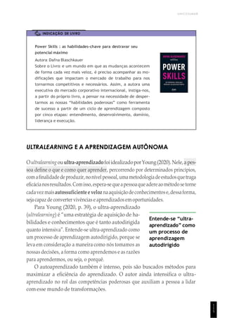 UNICESUMAR
1
1
5
INDICAÇÃO DE LIVRO
Power Skills : as habilidades-chave para destravar seu
potencial máximo
Autora: Dafna Blaschkauer
Sobre o Livro: e um mundo em que as mudanças acontecem
de forma cada vez mais veloz, é preciso acompanhar as mo-
dificações que impactam o mercado de trabalho para nos
tornarmos competitivos e necessários. Assim, a autora uma
executiva do mercado corporativo internacional, instiga-nos,
a partir do próprio livro, a pensar na necessidade de desper-
tarmos as nossas “habilidades poderosas” como ferramenta
de sucesso a partir de um ciclo de aprendizagem composto
por cinco etapas: entendimento, desenvolvimento, domínio,
liderança e execução.
ULTRALEARNING E A APRENDIZAGEM AUTÔNOMA
Oultralearningouultra-aprendizadofoiidealizadoporYoung(2020).Nele,apes-
soa define o que e como quer aprender, percorrendo por determinados princípios,
comafinalidadedeproduzir,nonívelpessoal,umametodologiadeestudosquetraga
eficácianosresultados.Comisso,espera-sequeapessoaqueadereao método setorne
cadavezmaisautossuficiente e veloz naaquisiçãodeconhecimentos e,dessaforma,
seja capaz de converter vivências e aprendizados em oportunidades.
Para Young (2020, p. 39), o ultra-aprendizado
(ultralearning) é “uma estratégia de aquisição de ha-
bilidades e conhecimentos que é tanto autodirigida
quanto intensiva”. Entende-se ultra-aprendizado como
um processo de aprendizagem autodirigido, porque se
leva em consideração a maneira como nós tomamos as
nossas decisões, a forma como aprendemos e as razões
para aprendermos, ou seja, o porquê.
Entende-se “ultra-
aprendizado” como
um processo de
aprendizagem
autodirigido
O autoaprendizado também é intenso, pois são buscados métodos para
maximizar a eficiência do aprendizado. O autor ainda intensifica o ultra-
aprendizado no rol das competências poderosas que auxiliam a pessoa a lidar
com esse mundo de transformações.
 