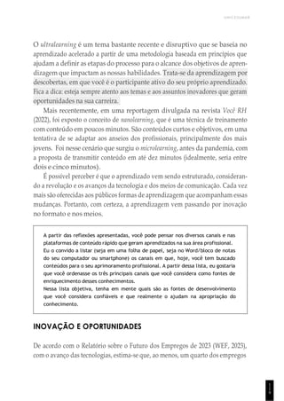 UNICESUMAR
1
1
9
O ultralearning é um tema bastante recente e disruptivo que se baseia no
aprendizado acelerado a partir de uma metodologia baseada em princípios que
ajudam a definir as etapas do processo para o alcance dos objetivos de apren-
dizagem que impactam as nossas habilidades. Trata-se da aprendizagem por
descobertas, em que você é o participante ativo do seu próprio aprendizado.
Fica a dica: esteja sempre atento aos temas e aos assuntos inovadores que geram
oportunidades na sua carreira.
Mais recentemente, em uma reportagem divulgada na revista Você RH
(2022), foi exposto o conceito de nanolearning, que é uma técnica de treinamento
com conteúdo em poucos minutos. São conteúdos curtos e objetivos, em uma
tentativa de se adaptar aos anseios dos profissionais, principalmente dos mais
jovens. Foi nesse cenário que surgiu o microlearning, antes da pandemia, com
a proposta de transmitir conteúdo em até dez minutos (idealmente, seria entre
dois e cinco minutos).
É possível perceber é que o aprendizado vem sendo estruturado, consideran-
do a revolução e os avanços da tecnologia e dos meios de comunicação. Cada vez
mais são oferecidas aos públicos formas de aprendizagem que acompanham essas
mudanças. Portanto, com certeza, a aprendizagem vem passando por inovação
no formato e nos meios.
A partir das reflexões apresentadas, você pode pensar nos diversos canais e nas
plataformas de conteúdo rápido que geram aprendizados na sua área profissional.
Eu o convido a listar (seja em uma folha de papel, seja no Word/bloco de notas
do seu computador ou smartphone) os canais em que, hoje, você tem buscado
conteúdos para o seu aprimoramento profissional. A partir dessa lista, eu gostaria
que você ordenasse os três principais canais que você considera como fontes de
enriquecimento desses conhecimentos.
Nessa lista objetiva, tenha em mente quais são as fontes de desenvolvimento
que você considera confiáveis e que realmente o ajudam na apropriação do
conhecimento.
INOVAÇÃO E OPORTUNIDADES
De acordo com o Relatório sobre o Futuro dos Empregos de 2023 (WEF, 2023),
com o avanço das tecnologias, estima-se que, ao menos, um quarto dos empregos
 