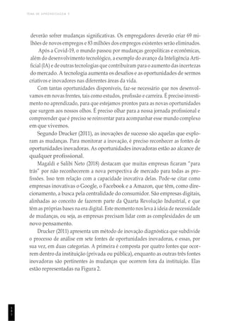 TEMA DE APRENDIZAGEM 5
1
4
1
deverão sofrer mudanças significativas. Os empregadores deverão criar 69 mi-
lhões de novos empregos e 83 milhões dos empregos existentes serão eliminados.
Após a Covid-19, o mundo passou por mudanças geopolíticas e econômicas,
além do desenvolvimento tecnológico, a exemplo do avanço da Inteligência Arti-
ficial (IA) e de outras tecnologias que contribuíram para o aumento das incertezas
do mercado. A tecnologia aumenta os desafios e as oportunidades de sermos
criativos e inovadores nas diferentes áreas da vida.
Com tantas oportunidades disponíveis, faz-se necessário que nos desenvol-
vamos em novas frentes, tais como estudos, profissão e carreira. É preciso investi-
mento no aprendizado, para que estejamos prontos para as novas oportunidades
que surgem aos nossos olhos. É preciso olhar para a nossa jornada profissional e
compreender que é preciso se reinventar para acompanhar esse mundo complexo
em que vivemos.
Segundo Drucker (2011), as inovações de sucesso são aquelas que explo-
ram as mudanças. Para monitorar a inovação, é preciso reconhecer as fontes de
oportunidades inovadoras. As oportunidades inovadoras estão ao alcance de
qualquer profissional.
Magaldi e Salibi Neto (2018) destacam que muitas empresas ficaram “para
trás” por não reconhecerem a nova perspectiva de mercado para todas as pro-
fissões. Isso tem relação com a capacidade inovativa delas. Pode-se citar como
empresas inovativas o Google, o Facebook e a Amazon, que têm, como dire-
cionamento, a busca pela centralidade do consumidor. São empresas digitais,
alinhadas ao conceito de fazerem parte da Quarta Revolução Industrial, e que
têm as próprias bases na era digital. Este momento nos leva à ideia de necessidade
de mudanças, ou seja, as empresas precisam lidar com as complexidades de um
novo pensamento.
Drucker (2011) apresenta um método de inovação diagnóstica que subdivide
o processo de análise em sete fontes de oportunidades inovadoras, e essas, por
sua vez, em duas categorias. A primeira é composta por quatro fontes que ocor-
rem dentro da instituição (privada ou pública), enquanto as outras três fontes
inovadoras são pertinentes às mudanças que ocorrem fora da instituição. Elas
estão representadas na Figura 2.
 