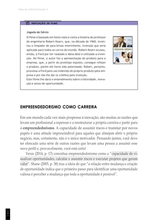 TEMA DE APRENDIZAGEM 5
1
4
1
INDICAÇÃO DE FILME
Jogada de Gênio
O filme é baseado em fatos reais e conta a história do professor
de engenharia Robert Kearn, que, na década de 1960, inven-
tou o limpador de para-brisas intermitente, invenção que seria
aplicada para todos os carros do mundo. Robert Kearn acusou,
então, a Ford por ter roubado a ideia dele e utilizado a inven-
ção. No filme, o autor faz a apresentação do produto para a
empresa, que, a partir do protótipo exposto, consegue refazer
o produto, porém ele havia sido patenteado. Robert, portanto,
processa a Ford pelo uso indevido do próprio produto pela em-
presa e por não lhe dar os créditos pela invenção.
Este filme lhe dará o entendimento sobre criatividade, inova-
ção e senso de oportunidade.
EMPREENDEDORISMO COMO CARREIRA
Em um mundo cada vez mais propenso à inovação, são muitas as razões que
levam um profissional a repensar e a reestruturar a própria carreira e partir para
o empreendedorismo. A capacidade de assumir riscos e tramitar por novos
papéis é uma atitude imprescindível para aqueles que almejam abrir o próprio
negócio, mas, certamente, não é o único motivador. Pensando juntos, você deve
ter elencado uma série de outras razões que levam uma pessoa a assumir esse
novo perfil e, provavelmente, você está certo!
Veras (2014, p. 17) conceitua empreendedorismo como a “capacidade de vi-
sualizar oportunidades, calcular e assumir riscos e executar projetos que geram
valor”. Shane (2005, p. 38) traz a ideia de que “a relação entre mudança e criação
de oportunidade indica que o primeiro passo para identificar uma oportunidade
valiosa é perceber a mudança que toda a oportunidade é possível”.
 