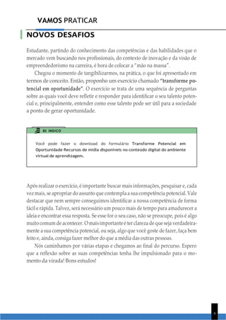 VAMOS PRATICAR
9
NOVOS DESAFIOS
Estudante, partindo do conhecimento das competências e das habilidades que o
mercado vem buscando nos profissionais, do contexto de inovação e da visão de
empreendedorismo na carreira, é hora de colocar a “mão na massa”.
Chegou o momento de tangibilizarmos, na prática, o que foi apresentado em
termos de conceito. Então, proponho um exercício chamado “transforme po-
tencial em oportunidade”. O exercício se trata de uma sequência de perguntas
sobre as quais você deve refletir e responder para identificar o seu talento poten-
cial e, principalmente, entender como esse talento pode ser útil para a sociedade
a ponto de gerar oportunidade.
EU INDICO
Você pode fazer o download do formulário Transforme Potencial em
Oportunidade Recursos de mídia disponíveis no conteúdo digital do ambiente
virtual de aprendizagem.
Após realizar o exercício, é importante buscar mais informações, pesquisar e, cada
vez mais, se apropriar do assunto que contempla a sua competência potencial. Vale
destacar que nem sempre conseguimos identificar a nossa competência de forma
fácil e rápida. Talvez, será necessário um pouco mais de tempo para amadurecer a
ideia e encontrar essa resposta. Se esse for o seu caso, não se preocupe, pois é algo
muito comum de acontecer. O maisimportante é ter clareza de que seja verdadeira-
mente a sua competência potencial, ou seja, algo que você goste de fazer, faça bem
feito e, ainda, consiga fazer melhor do que a média das outras pessoas.
Nós caminhamos por várias etapas e chegamos ao final do percurso. Espero
que a reflexão sobre as suas competências tenha lhe impulsionado para o mo-
mento da virada! Bons estudos!
 