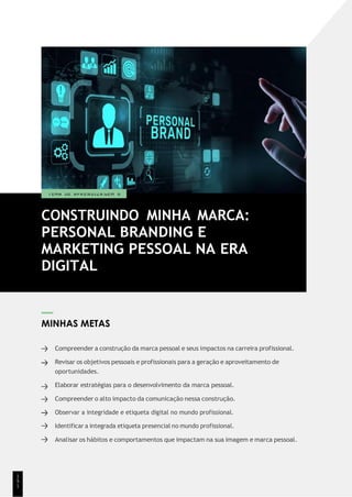 MINHAS METAS
Compreender a construção da marca pessoal e seus impactos na carreira profissional.
Revisar os objetivos pessoais e profissionais para a geração e aproveitamento de
oportunidades.
Elaborar estratégias para o desenvolvimento da marca pessoal.
Compreender o alto impacto da comunicação nessa construção.
Observar a integridade e etiqueta digital no mundo profissional.
Identificar a integrada etiqueta presencial no mundo profissional.
Analisar os hábitos e comportamentos que impactam na sua imagem e marca pessoal.
1
5
1
CONSTRUINDO MINHA MARCA:
PERSONAL BRANDING E
MARKETING PESSOAL NA ERA
DIGITAL
T EMA DE A P R E N D I Z A GEM 6
 
