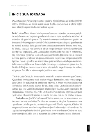 TEMA DE APRENDIZAGEM 6
INICIE SUA JORNADA
Olá, estudante! Para que possamos iniciar a nossa jornada do conhecimento
sobre a construção da nossa marca na era digital, convido você a refletir sobre
duas situações apresentadas nos textos a seguir:
Texto 1 - Ana Maria foi convidada para realizar uma entrevista para uma posição
de trabalho em uma empresa que ela admira muito e tem o sonho de trabalhar. A
entrevista foi agendada para as 17h, na matriz dessa renomada empresa que fica na
área central de uma grande capital. O deslocamento necessário para que ela esteja
no horário marcado deve garantir uma antecedência mínima de uma hora, pois,
no final da tarde, as ruas começam a ficar congestionadas e é preciso contar com
esse tipo de imprevisto. Ana Maria acabou se atrasando para sair e, certamente,
não conseguirá chegar ao local no horário combinado. Ela ligou para a empresa
e avisou que iria se atrasar um pouco, mas como esqueceu do congestionamento
típico de cidades grandes, seu atraso foi de quase uma hora. Ao chegar, a entrevis-
tadora estava nitidamente desapontada, pois a vaga era justamente para a área de
Gestão de Projetos e esse evento acabou interferindo na performance de ambas,
até porque Ana Maria não conseguiu justificar o seu atraso.
Texto 2 - José Carlos, há muito tempo, mantinha interesse amoroso por Cristina.
Quando se conheceram, eram apenas colegas de trabalho, mas, com o tempo,
José Carlos foi trabalhar em uma outra empresa e, então, resolveu se conectar
novamente com Cristina através de uma rede social. Cristina nunca tinha per-
cebido que José Carlos tinha algum interesse por ela, mas, com o aumento da
frequência de conversas pela rede, Cristina resolveu dar uma oportunidade para
José Carlos e finalmente aceitou o convite para sair com ele no final de semana.
Pontualmente, José Carlos buscou Cristina na sua casa e a levou em um res-
taurante bastante romântico. Por diversos momentos, ele pôde demonstrar a sua
gentileza e carinho por ela. A noite foi agradável! No dia seguinte, Cristina foi
surpreendida com uma linda orquídea que José Carlos enviou a ela em forma de
agradecimento pela noite incrível que tiveram, o que acendeu em Cristina um novo
olhar sobre José Carlos. Eles já marcaram de sair novamente durante a semana.
1
5
1
 