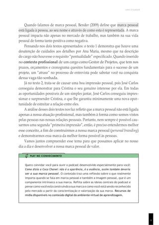 UNICESUMAR
9
Quando falamos de marca pessoal, Bender (2009) define que marca pessoal
está ligada à pessoa, ao seu nome e através de como esta é representada. A marca
pessoal impacta não apenas no mercado de trabalho, mas também na sua vida
pessoal de forma tanto positiva como negativa.
Pensando nos dois textos apresentados: o texto 1 demonstra que houve uma
desatenção de cuidados aos detalhes por Ana Maria, mesmo que na descrição
do cargo não houvesse o requisito “pontualidade” especificado. Quando inserido
no contexto profissional de um cargo como Gestor de Projetos, que tem nos
prazos, orçamentos e cronograma quesitos fundamentais para o sucesso de um
projeto, um “atraso” no processo de entrevista pode sabotar você na conquista
dessa vaga tão sonhada.
Já no texto 2, trata-se de causar uma boa impressão pessoal, pois José Carlos
conseguiu demonstrar para Cristina o seu genuíno interesse por ela. Em todas
as oportunidades possíveis de um simples jantar, José Carlos conseguiu impres-
sionar e surpreender Cristina, o que lhe garantiu minimamente uma nova opor-
tunidade de estreitar a relação entre eles.
A análise desses dois textos nos faz refletir que a marca pessoal não está ligada
apenas a nossa atuação profissional, mas também à forma como somos vistos
pelas pessoas nas nossas relações pessoais. Portanto, nem sempre é possível cau-
sarmos uma segunda “primeira impressão”, então, é preciso entendermos melhor
esse conceito, a fim de construirmos a nossa marca pessoal (personal branding)
e demonstrarmos essa marca da melhor forma possível às pessoas.
Vamos juntos compreender esse tema para que possamos aplicar no nosso
dia a dia e desenvolver a nossa marca pessoal de valor.
PLAY NO CONHECIMENTO
Quero convidar você para ouvir o podcast desenvolvido especialmente para você:
Como dizia a Coco Chanel: não é a aparência, é a essência, assim também deveria
ser a sua marca pessoal. O conteúdo traz uma reflexão sobre o que realmente
importa quando se fala em marca pessoal e também a imagem pessoal, que é um
componente intrínseco a sua marca. Reflita sobre as ideias centrais do podcast e
pense comovocêestá construindoa suamarca ecomovocê estásendoreconhecido
pelo mercado a partir da conscientização e valorização da sua marca. Recursos de
mídia disponíveis no conteúdo digital do ambiente virtual de aprendizagem.
1
5
 