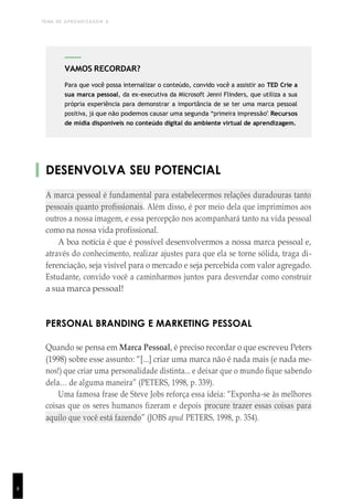 TEMA DE APRENDIZAGEM 6
8
DESENVOLVA SEU POTENCIAL
A marca pessoal é fundamental para estabelecermos relações duradouras tanto
pessoais quanto profissionais. Além disso, é por meio dela que imprimimos aos
outros a nossa imagem, e essa percepção nos acompanhará tanto na vida pessoal
como na nossa vida profissional.
A boa notícia é que é possível desenvolvermos a nossa marca pessoal e,
através do conhecimento, realizar ajustes para que ela se torne sólida, traga di-
ferenciação, seja visível para o mercado e seja percebida com valor agregado.
Estudante, convido você a caminharmos juntos para desvendar como construir
a sua marca pessoal!
PERSONAL BRANDING E MARKETING PESSOAL
Quando se pensa em Marca Pessoal, é preciso recordar o que escreveu Peters
(1998) sobre esse assunto: “[...] criar uma marca não é nada mais (e nada me-
nos!) que criar uma personalidade distinta... e deixar que o mundo fique sabendo
dela… de alguma maneira” (PETERS, 1998, p. 339).
Uma famosa frase de Steve Jobs reforça essa ideia: “Exponha-se às melhores
coisas que os seres humanos fizeram e depois procure trazer essas coisas para
aquilo que você está fazendo” (JOBS apud PETERS, 1998, p. 354).
1
5
VAMOS RECORDAR?
Para que você possa internalizar o conteúdo, convido você a assistir ao TED Crie a
sua marca pessoal, da ex-executiva da Microsoft Jenni Flinders, que utiliza a sua
própria experiência para demonstrar a importância de se ter uma marca pessoal
positiva, já que não podemos causar uma segunda “primeira impressão”. Recursos
de mídia disponíveis no conteúdo digital do ambiente virtual de aprendizagem.
 