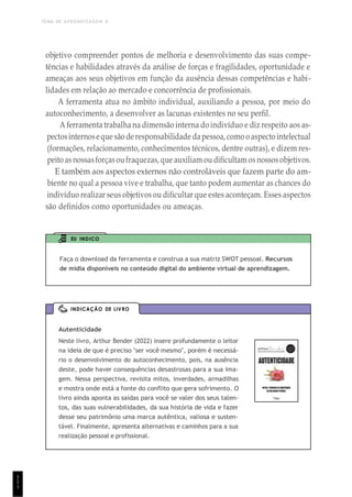TEMA DE APRENDIZAGEM 6
1
1
1
Autenticidade
Neste livro, Arthur Bender (2022) insere profundamente o leitor
na ideia de que é preciso "ser você mesmo", porém é necessá-
rio o desenvolvimento do autoconhecimento, pois, na ausência
deste, pode haver consequências desastrosas para a sua ima-
gem. Nessa perspectiva, revisita mitos, inverdades, armadilhas
e mostra onde está a fonte do conflito que gera sofrimento. O
livro ainda aponta as saídas para você se valer dos seus talen-
tos, das suas vulnerabilidades, da sua história de vida e fazer
desse seu patrimônio uma marca autêntica, valiosa e susten-
tável. Finalmente, apresenta alternativas e caminhos para a sua
realização pessoal e profissional.
INDICAÇÃO DE LIVRO
objetivo compreender pontos de melhoria e desenvolvimento das suas compe-
tências e habilidades através da análise de forças e fragilidades, oportunidade e
ameaças aos seus objetivos em função da ausência dessas competências e habi-
lidades em relação ao mercado e concorrência de profissionais.
A ferramenta atua no âmbito individual, auxiliando a pessoa, por meio do
autoconhecimento, a desenvolver as lacunas existentes no seu perfil.
A ferramenta trabalha na dimensão interna do indivíduo e diz respeito aos as-
pectosinternoseque são deresponsabilidade dapessoa, como o aspectointelectual
(formações, relacionamento, conhecimentos técnicos, dentre outras), e dizem res-
peito as nossasforçasoufraquezas, que auxiliam ou dificultam os nossosobjetivos.
E também aos aspectos externos não controláveis que fazem parte do am-
biente no qual a pessoa vive e trabalha, que tanto podem aumentar as chances do
indivíduo realizar seus objetivos ou dificultar que estes aconteçam. Esses aspectos
são definidos como oportunidades ou ameaças.
EU INDICO
Faça o download da ferramenta e construa a sua matriz SWOT pessoal. Recursos
de mídia disponíveis no conteúdo digital do ambiente virtual de aprendizagem.
1
1
 